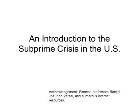 An Introduction to the Subprime Crisis in the U.S. Acknowledgement: Finance professors Ranjini Jha, Ken Vetzal, and numerous internet resources.