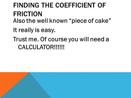 FINDING THE COEFFICIENT OF FRICTION Also the well known “piece of cake” It really is easy. Trust me. Of course you will need a CALCULATOR!!!!!!