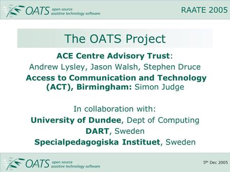 5 th Dec 2005 RAATE 2005 The OATS Project ACE Centre Advisory Trust: Andrew Lysley, Jason Walsh, Stephen Druce Access to Communication and Technology (ACT),