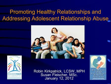 Promoting Healthy Relationships and Addressing Adolescent Relationship Abuse Robin Kirkpatrick, LCSW, MPH Susan Fleischer, MSc. January 12, 2012.