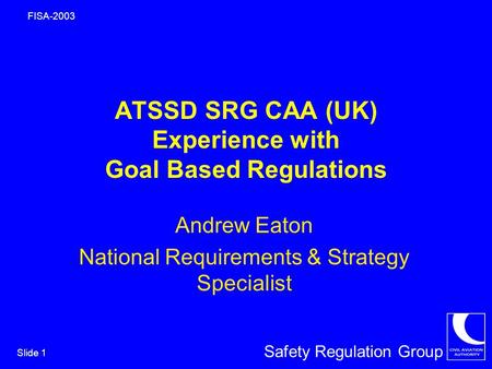 Safety Regulation Group FISA-2003 Slide 1 ATSSD SRG CAA (UK) Experience with Goal Based Regulations Andrew Eaton National Requirements & Strategy Specialist.