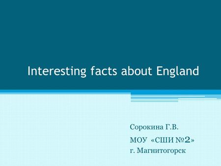 Interesting facts about England Сорокина Г.В. МОУ «СШИ № 2 » г. Магнитогорск.