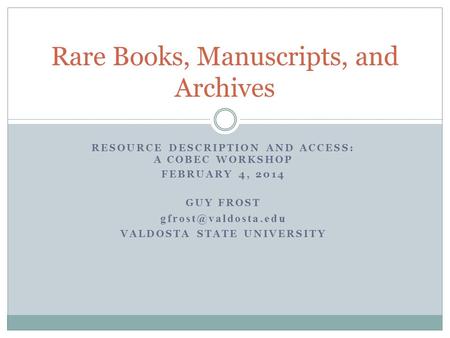 RESOURCE DESCRIPTION AND ACCESS: A COBEC WORKSHOP FEBRUARY 4, 2014 GUY FROST VALDOSTA STATE UNIVERSITY Rare Books, Manuscripts, and.