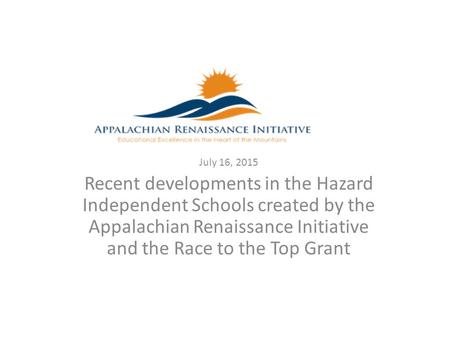 July 16, 2015 Recent developments in the Hazard Independent Schools created by the Appalachian Renaissance Initiative and the Race to the Top Grant.