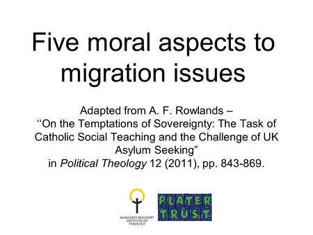 Five moral aspects to migration issues Adapted from A. F. Rowlands – ‘‘On the Temptations of Sovereignty: The Task of Catholic Social Teaching and the.