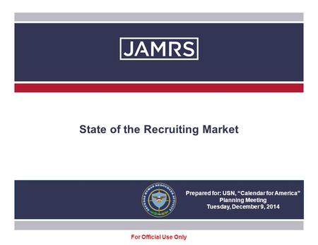 State of the Recruiting Market Prepared for: USN, “Calendar for America” Planning Meeting Tuesday, December 9, 2014 For Official Use Only.