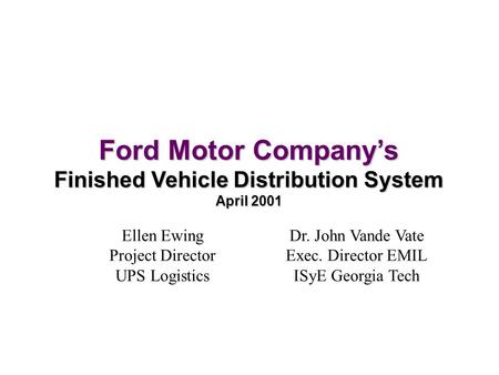 Ford Motor Company’s Finished Vehicle Distribution System April 2001 Ellen Ewing Project Director UPS Logistics Dr. John Vande Vate Exec. Director EMIL.