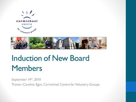 Induction of New Board Members September 14 th, 2010 Trainer: Caroline Egan, Carmichael Centre for Voluntary Groups.