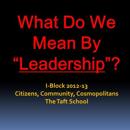 What Do We Mean By “Leadership”? I-Block 2012-13 Citizens, Community, Cosmopolitans The Taft School.