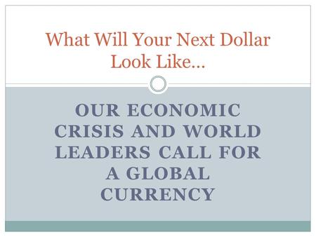 OUR ECONOMIC CRISIS AND WORLD LEADERS CALL FOR A GLOBAL CURRENCY What Will Your Next Dollar Look Like…