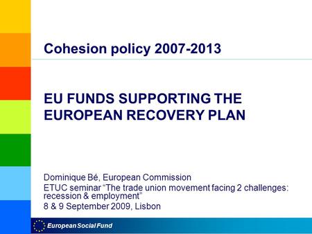 European Social Fund Cohesion policy 2007-2013 EU FUNDS SUPPORTING THE EUROPEAN RECOVERY PLAN Dominique Bé, European Commission ETUC seminar “The trade.