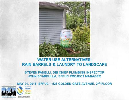 WATER USE ALTERNATIVES: RAIN BARRELS & LAUNDRY TO LANDSCAPE STEVEN PANELLI, DBI CHIEF PLUMBING INSPECTOR JOHN SCARPULLA, SFPUC PROJECT MANAGER MAY 21,