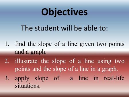 Objectives The student will be able to: 1.find the slope of a line given two points and a graph. 2.illustrate the slope of a line using two points and.