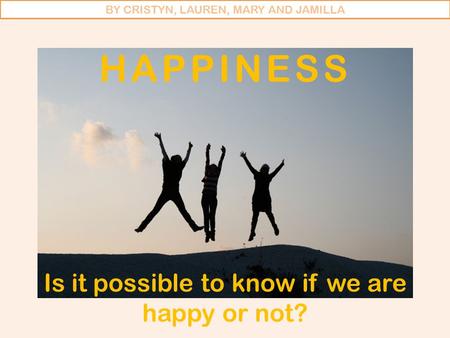 HAPPINESS Is it possible to know if we are happy or not? BY CRISTYN, LAUREN, MARY AND JAMILLA.