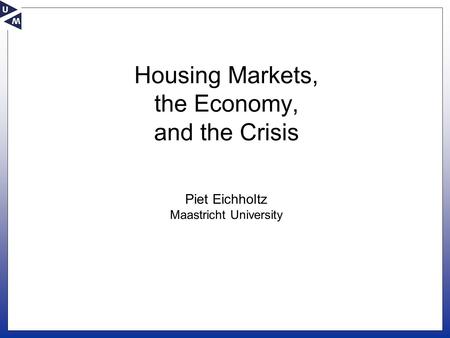 Housing Markets, the Economy, and the Crisis Piet Eichholtz Maastricht University.