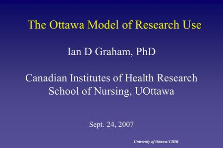 University of Ottawa/ CIHR The Ottawa Model of Research Use Ian D Graham, PhD Canadian Institutes of Health Research School of Nursing, UOttawa Sept. 24,