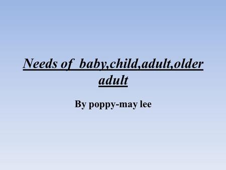 Needs of baby,child,adult,older adult By poppy-may lee.