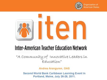 “A Community of Innovative Leaders in Education” Andrea Aranguren, OAS Second World Bank Caribbean Learning Event in Portland, Maine, July 26-28, 2011.