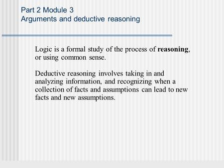 Part 2 Module 3 Arguments and deductive reasoning Logic is a formal study of the process of reasoning, or using common sense. Deductive reasoning involves.