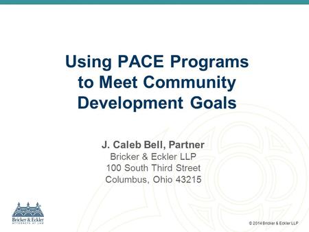 © 2014 Bricker & Eckler LLP J. Caleb Bell, Partner Bricker & Eckler LLP 100 South Third Street Columbus, Ohio 43215 Using PACE Programs to Meet Community.