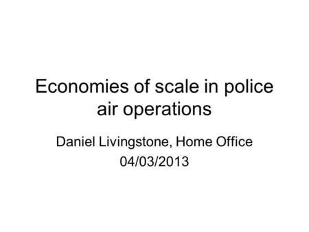 Economies of scale in police air operations Daniel Livingstone, Home Office 04/03/2013.