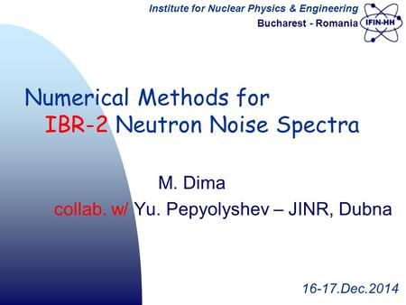 Institute for Nuclear Physics & Engineering Bucharest - Romania M. Dima collab. w/ Yu. Pepyolyshev – JINR, Dubna 16-17.Dec.2014 Numerical Methods for IBR-2.