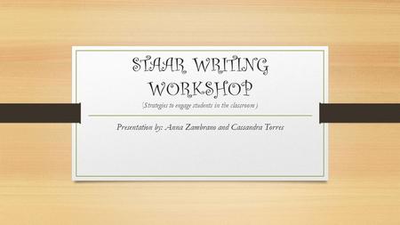 STAAR WRITING WORKSHOP ( Strategies to engage students in the classroom ) Presentation by: Anna Zambrano and Cassandra Torres.