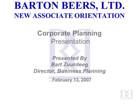 BARTON BEERS, LTD. NEW ASSOCIATE ORIENTATION Corporate Planning Presentation Presented By Bart Zuurdeeg Director, Business Planning February 13, 2007.