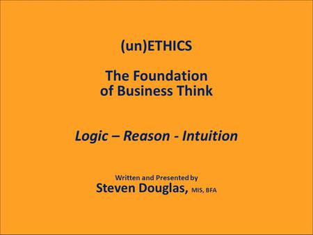 (un)ETHICS The Foundation of Business Think Logic – Reason - Intuition Written and Presented by Steven Douglas, MIS, BFA.