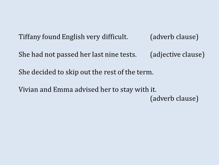 Tiffany found English very difficult.(adverb clause) She had not passed her last nine tests.(adjective clause) She decided to skip out the rest of the.