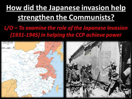 How did the Japanese invasion help strengthen the Communists? L/O – To examine the role of the Japanese Invasion (1931-1945) in helping the CCP achieve.