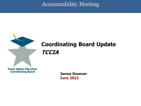 Accountability Meeting Coordinating Board Update TCCIA James Goeman June 2013.