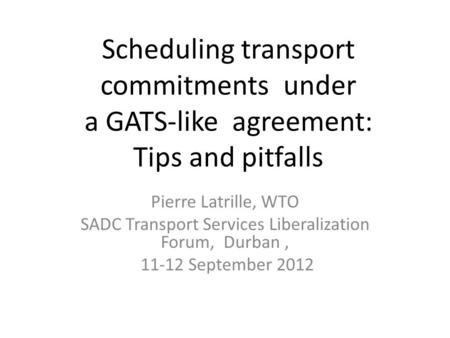 Scheduling transport commitments under a GATS-like agreement: Tips and pitfalls Pierre Latrille, WTO SADC Transport Services Liberalization Forum, Durban,