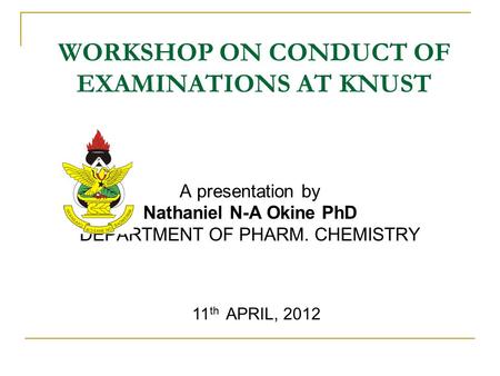 WORKSHOP ON CONDUCT OF EXAMINATIONS AT KNUST A presentation by Nathaniel N-A Okine PhD DEPARTMENT OF PHARM. CHEMISTRY 11 th APRIL, 2012.