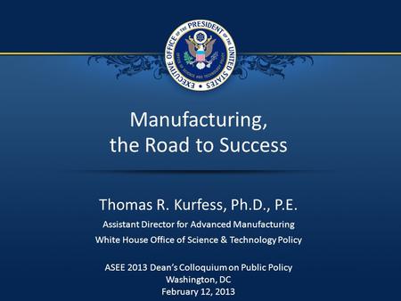 1 / 7 Manufacturing, the Road to Success Thomas R. Kurfess, Ph.D., P.E. Assistant Director for Advanced Manufacturing White House Office of Science & Technology.