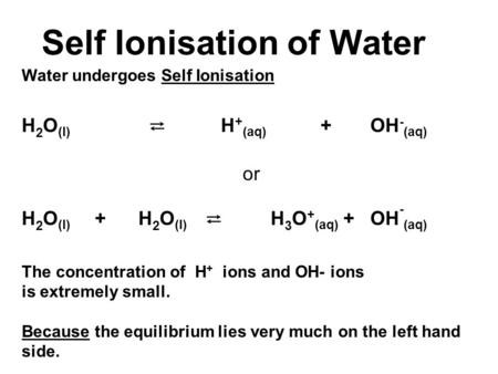 Self Ionisation of Water Water undergoes Self Ionisation H 2 O (l) ⇄ H + (aq) +OH - (aq) or H 2 O (l) + H 2 O (l) ⇄ H 3 O + (aq) +OH - (aq) The concentration.