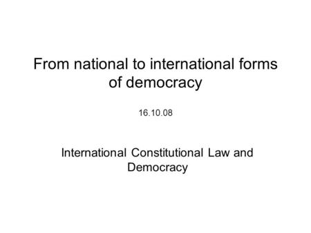 From national to international forms of democracy 16.10.08 International Constitutional Law and Democracy.