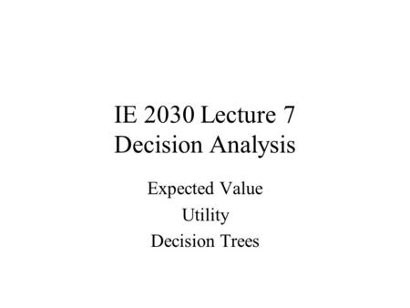 IE 2030 Lecture 7 Decision Analysis Expected Value Utility Decision Trees.