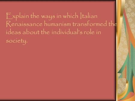 Explain the ways in which Italian Renaissance humanism transformed the ideas about the individual’s role in society.