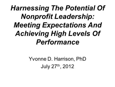 Harnessing The Potential Of Nonprofit Leadership: Meeting Expectations And Achieving High Levels Of Performance Yvonne D. Harrison, PhD July 27 th, 2012.