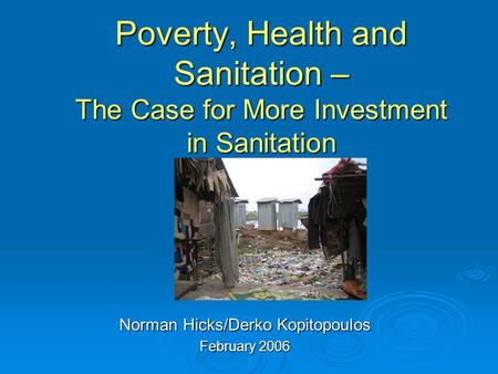 Poverty, Health and Sanitation – The Case for More Investment in Sanitation Norman Hicks/Derko Kopitopoulos February 2006.