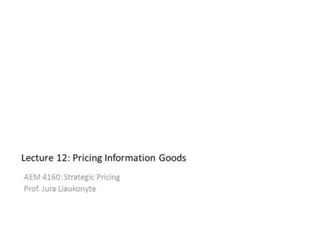 Lecture 12: Pricing Information Goods AEM 4160: Strategic Pricing Prof. Jura Liaukonyte 1.