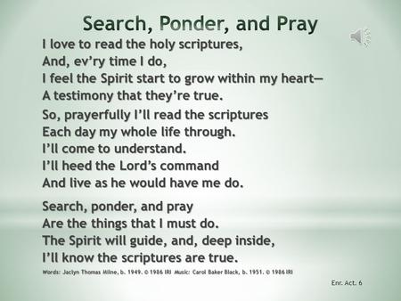 I love to read the holy scriptures, And, ev’ry time I do, I feel the Spirit start to grow within my heart— A testimony that they’re true. So, prayerfully.