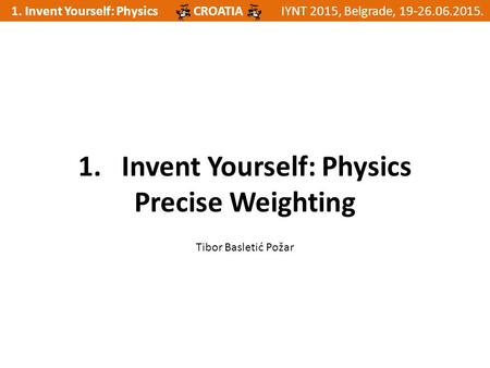 1. Invent Yourself: PhysicsIYNT 2015, Belgrade, 19-26.06.2015.CROATIA 1. Invent Yourself: Physics Precise Weighting Tibor Basletić Požar.