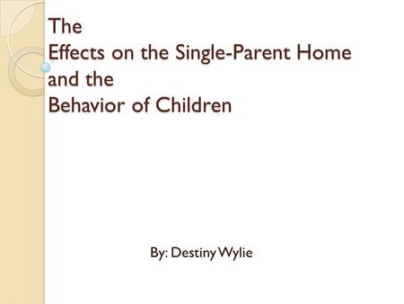 The Effects on the Single-Parent Home and the Behavior of Children By: Destiny Wylie.