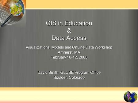 GIS in Education & Data Access Visualizations, Models and OnLine Data Workshop Amherst, MA February 10-12, 2008 David Smith, GLOBE Program Office Boulder,