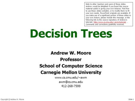 Copyright © Andrew W. Moore Slide 1 Decision Trees Andrew W. Moore Professor School of Computer Science Carnegie Mellon University www.cs.cmu.edu/~awm.