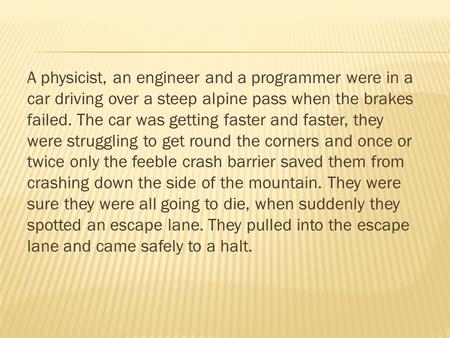 A physicist, an engineer and a programmer were in a car driving over a steep alpine pass when the brakes failed. The car was getting faster and faster,