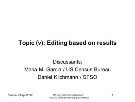 Vienna, 23 April 2008 UNECE Work Session on SDE Topic (v) Editing on results (post-editing) 1 Topic (v): Editing based on results Discussants: Maria M.