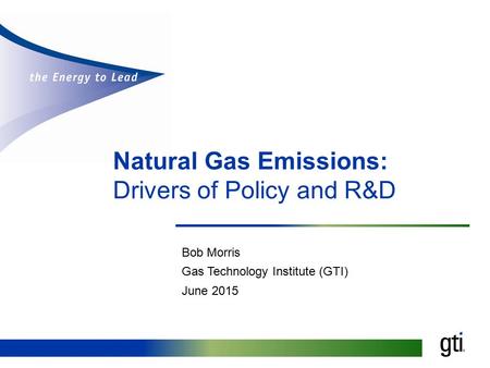 Natural Gas Emissions: Drivers of Policy and R&D Bob Morris Gas Technology Institute (GTI) June 2015.